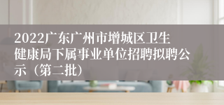 2022广东广州市增城区卫生健康局下属事业单位招聘拟聘公示（第二批）