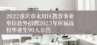 2022重庆市永川区教育事业单位赴外招聘2023年应届高校毕业生90人公告