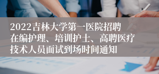 2022吉林大学第一医院招聘在编护理、培训护士、高聘医疗技术人员面试到场时间通知