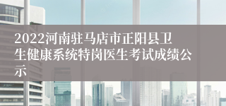 2022河南驻马店市正阳县卫生健康系统特岗医生考试成绩公示