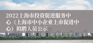 2022上海市投资促进服务中心（上海市中小企业上市促进中心）拟聘人员公示