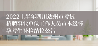 2022上半年四川达州市考试招聘事业单位工作人员市本级怀孕考生补检结论公告