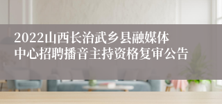 2022山西长治武乡县融媒体中心招聘播音主持资格复审公告