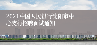 2021中国人民银行沈阳市中心支行招聘面试通知