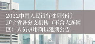 2022中国人民银行沈阳分行辽宁省各分支机构（不含大连辖区）人员录用面试延期公告