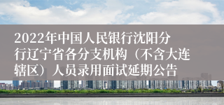 2022年中国人民银行沈阳分行辽宁省各分支机构（不含大连辖区）人员录用面试延期公告