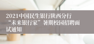 2021中国民生银行陕西分行“未来银行家”暑期校园招聘面试通知