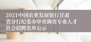 2021中国农业发展银行甘肃省分行纪委办审查调查专业人才社会招聘名单公示