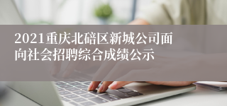 2021重庆北碚区新城公司面向社会招聘综合成绩公示