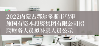 2022内蒙古鄂尔多斯市乌审旗国有资本投资集团有限公司招聘财务人员拟补录人员公示