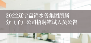 2022辽宁盘锦水务集团所属分（子）公司招聘笔试人员公告