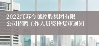 2022江苏今越控股集团有限公司招聘工作人员资格复审通知