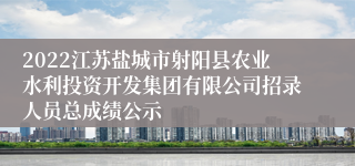 2022江苏盐城市射阳县农业水利投资开发集团有限公司招录人员总成绩公示