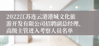 2022江苏连云港港城文化旅游开发有限公司招聘副总经理、高级主管进入考察人员名单