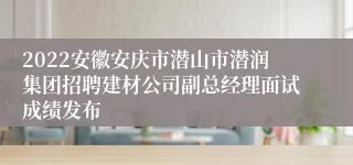 2022安徽安庆市潜山市潜润集团招聘建材公司副总经理面试成绩发布