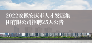2022安徽安庆市人才发展集团有限公司招聘25人公告