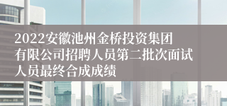 2022安徽池州金桥投资集团有限公司招聘人员第二批次面试人员最终合成成绩
