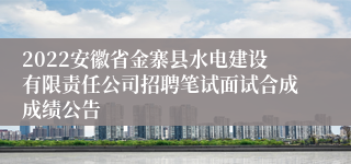2022安徽省金寨县水电建设有限责任公司招聘笔试面试合成成绩公告