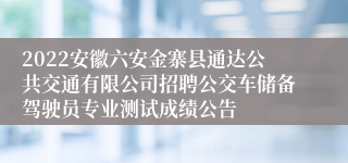 2022安徽六安金寨县通达公共交通有限公司招聘公交车储备驾驶员专业测试成绩公告