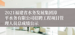 2021福建省水务发展集团漳平水务有限公司招聘工程项目管理人员总成绩公示