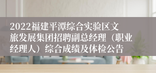 2022福建平潭综合实验区文旅发展集团招聘副总经理（职业经理人）综合成绩及体检公告