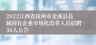 2022江西省抚州市金溪县县属国有企业市场化改革人员招聘36人公告