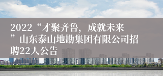 2022“才聚齐鲁，成就未来”山东泰山地勘集团有限公司招聘22人公告