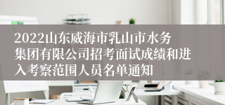 2022山东威海市乳山市水务集团有限公司招考面试成绩和进入考察范围人员名单通知