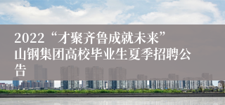 2022“才聚齐鲁成就未来”山钢集团高校毕业生夏季招聘公告