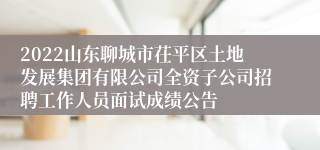 2022山东聊城市茌平区土地发展集团有限公司全资子公司招聘工作人员面试成绩公告