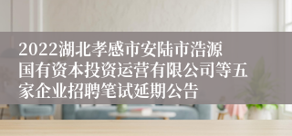 2022湖北孝感市安陆市浩源国有资本投资运营有限公司等五家企业招聘笔试延期公告