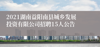 2021湖南益阳南县城乡发展投资有限公司招聘15人公告