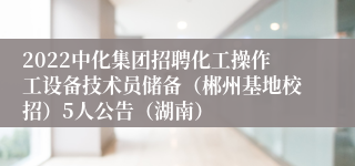 2022中化集团招聘化工操作工设备技术员储备（郴州基地校招）5人公告（湖南）