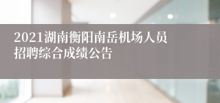 2021湖南衡阳南岳机场人员招聘综合成绩公告