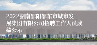 2022湖南邵阳邵东市城市发展集团有限公司招聘工作人员成绩公示