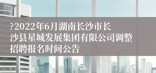 ?2022年6月湖南长沙市长沙县星城发展集团有限公司调整招聘报名时间公告