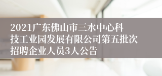 2021广东佛山市三水中心科技工业园发展有限公司第五批次招聘企业人员3人公告