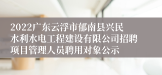 2022广东云浮市郁南县兴民水利水电工程建设有限公司招聘项目管理人员聘用对象公示