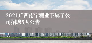 2021广西南宁糖业下属子公司招聘5人公告
