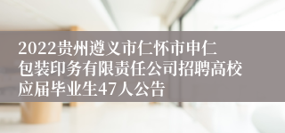 2022贵州遵义市仁怀市申仁包装印务有限责任公司招聘高校应届毕业生47人公告