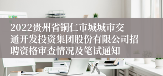 2022贵州省铜仁市城城市交通开发投资集团股份有限公司招聘资格审查情况及笔试通知