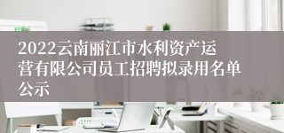 2022云南丽江市水利资产运营有限公司员工招聘拟录用名单公示