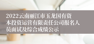2022云南丽江市玉龙国有资本投资运营有限责任公司报名人员面试及综合成绩公示