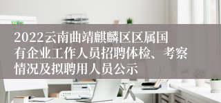 2022云南曲靖麒麟区区属国有企业工作人员招聘体检、考察情况及拟聘用人员公示