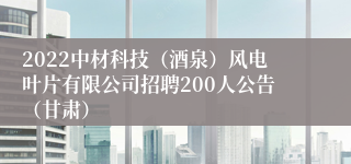 2022中材科技（酒泉）风电叶片有限公司招聘200人公告（甘肃）
