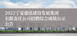 2022宁夏德泓建设发展集团有限责任公司招聘综合成绩公示公告