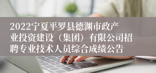 2022宁夏平罗县德渊市政产业投资建设（集团）有限公司招聘专业技术人员综合成绩公告