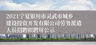 2021宁夏银川市灵武市城乡建设投资开发有限公司劳务派遣人员招聘拟聘用公示