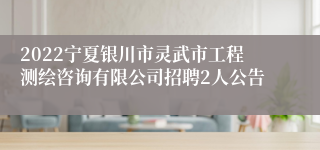 2022宁夏银川市灵武市工程测绘咨询有限公司招聘2人公告