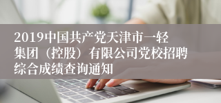 2019中国共产党天津市一轻集团（控股）有限公司党校招聘综合成绩查询通知